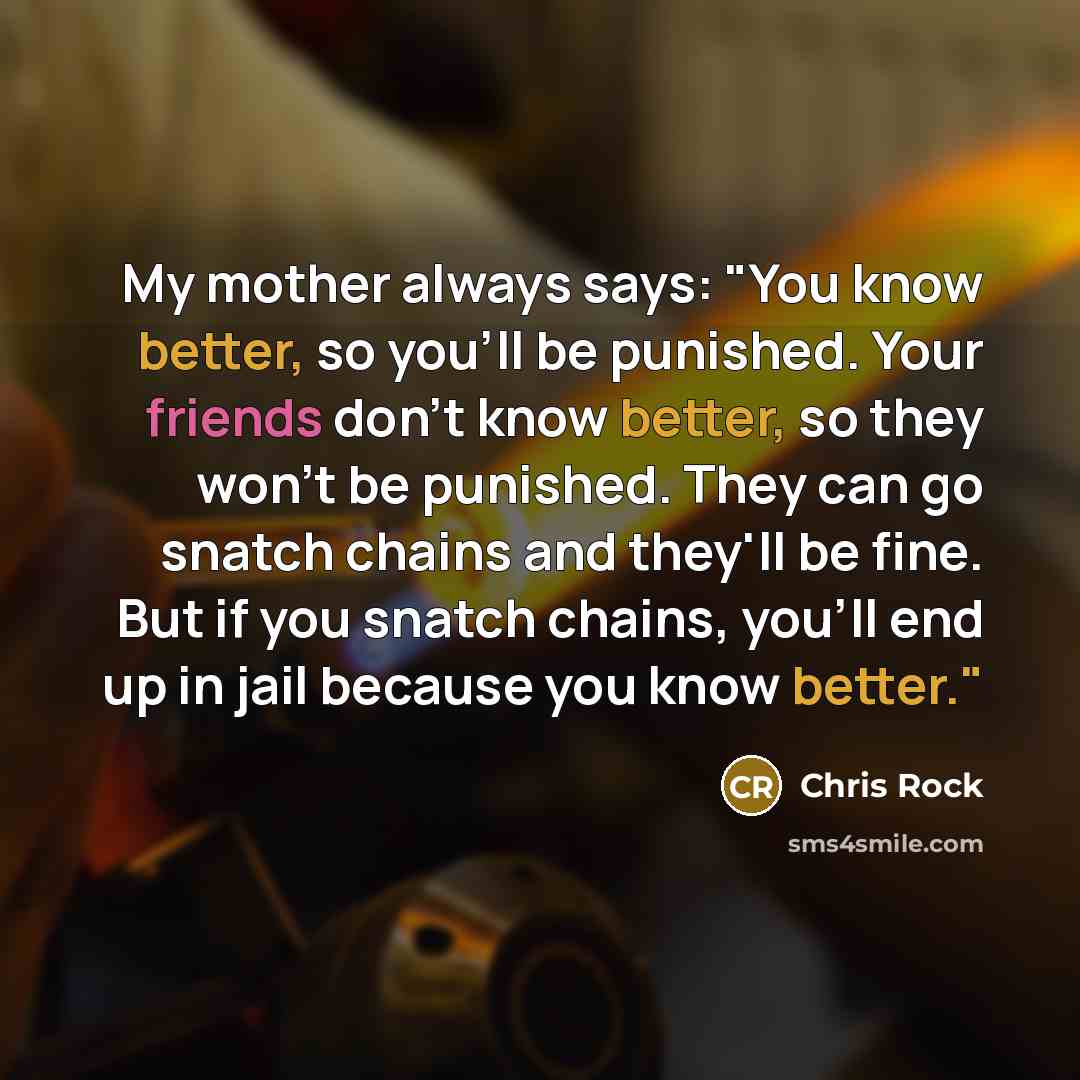 “My mother always says: "You know better, so you'll be punished. Your friends don't know better, so they won't be punished. They can go snatch chains and they'll be fine. But if you snatch chains, you'll end up in jail because you know better."” quote by Chris Rock