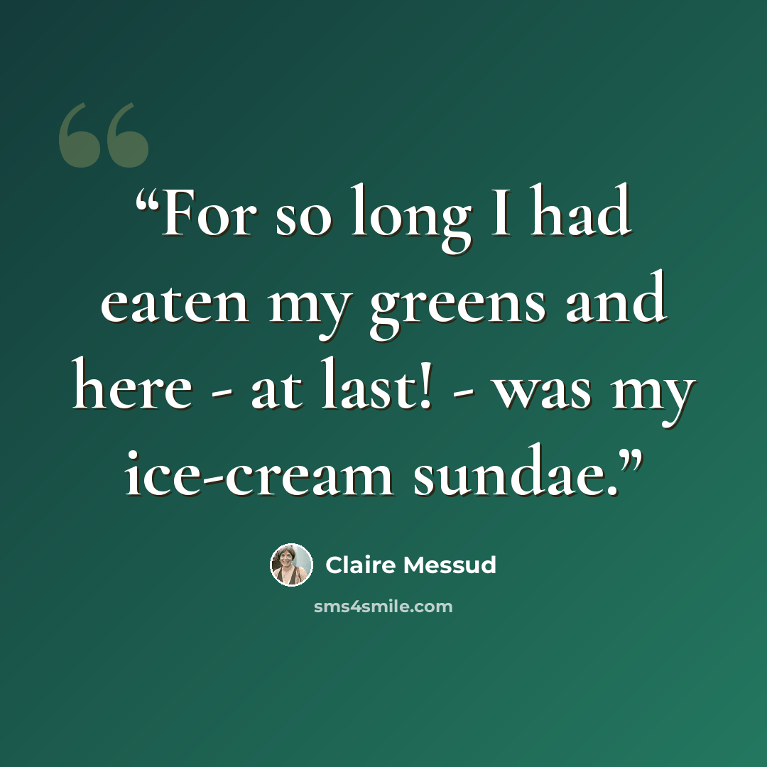 “For so long I had eaten my greens and here - at last! - was my ice-cream sundae.” quote by Claire Messud