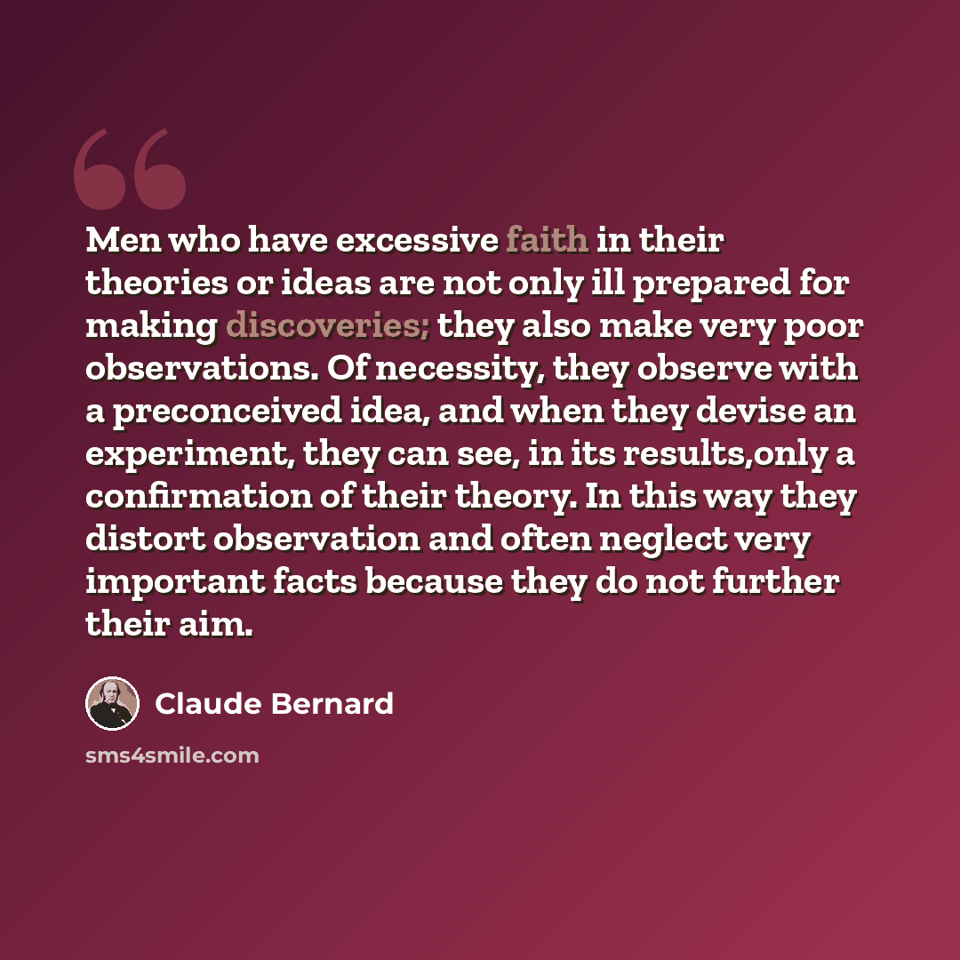 “Men who have excessive faith in their theories or ideas are not only ill prepared for making discoveries; they also make very poor observations. Of necessity, they observe with a preconceived idea, and when they devise an experiment, they can see, in its results,only a confirmation of their…” quote by Claude Bernard