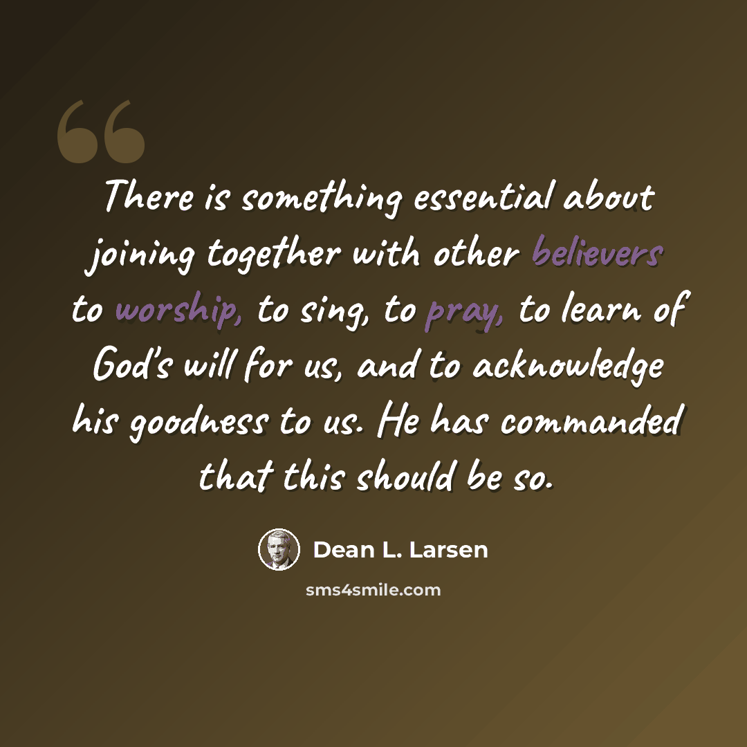 “There is something essential about joining together with other believers to worship, to sing, to pray, to learn of God's will for us, and to acknowledge his goodness to us. He has commanded that this should be so.” quote by Dean L. Larsen