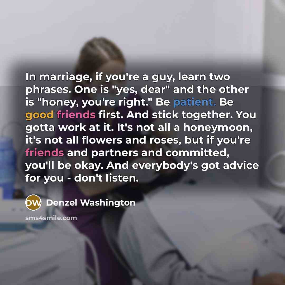 “In marriage, if you're a guy, learn two phrases. One is "yes, dear" and the other is "honey, you're right." Be patient. Be good friends first. And stick together. You gotta work at it. It's not all a honeymoon, it's not all flowers and roses, but if you're friends and partners and committed…” quote by Denzel Washington
