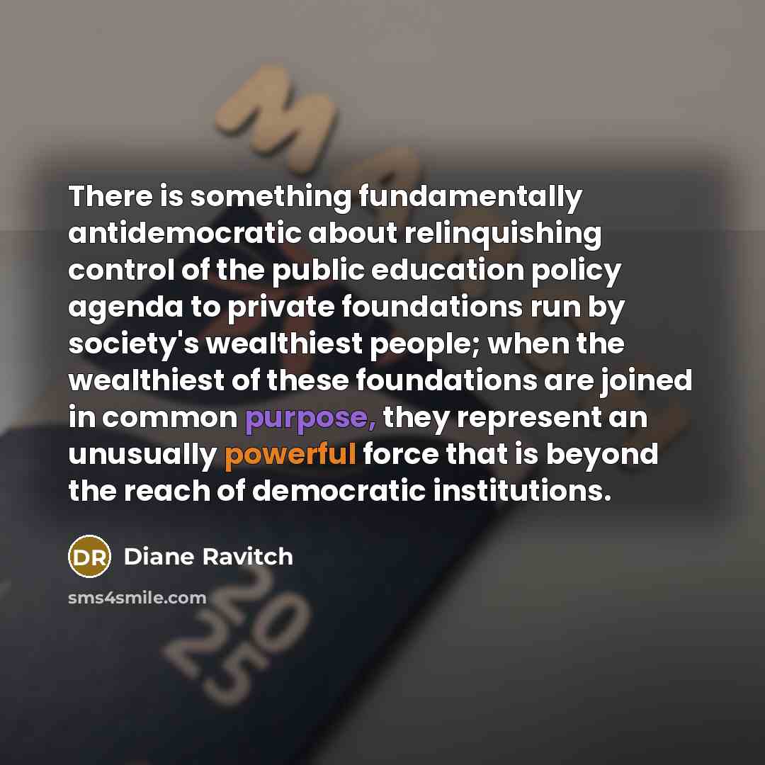 “There is something fundamentally antidemocratic about relinquishing control of the public education policy agenda to private foundations run by society's wealthiest people; when the wealthiest of these foundations are joined in common purpose, they represent an unusually powerful force that is…” quote by Diane Ravitch