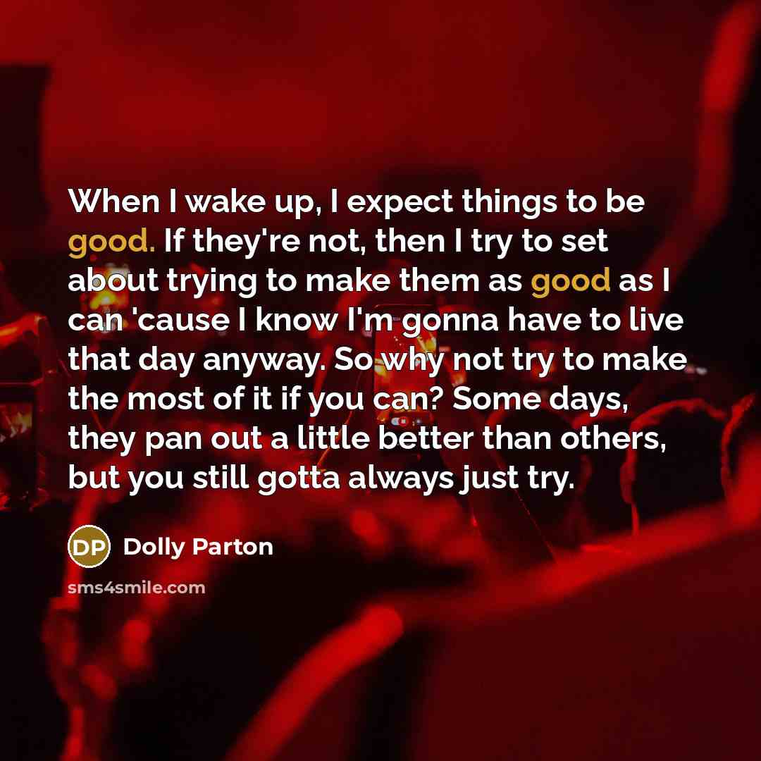 “When I wake up, I expect things to be good. If they're not, then I try to set about trying to make them as good as I can 'cause I know I'm gonna have to live that day anyway. So why not try to make the most of it if you can? Some days, they pan out a little better than others, but you still gotta…” quote by Dolly Parton