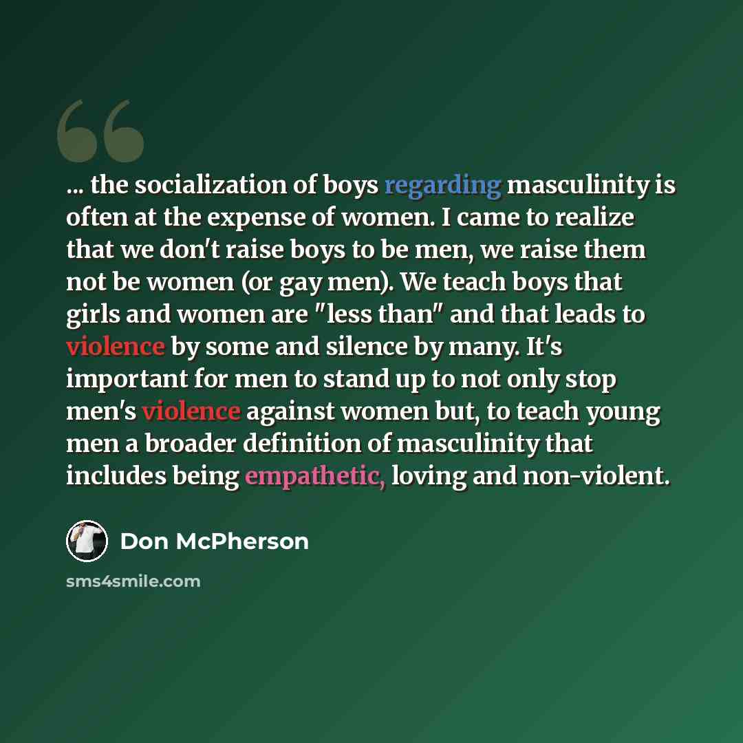 “... the socialization of boys regarding masculinity is often at the expense of women. I came to realize that we don't raise boys to be men, we raise them not be women (or gay men). We teach boys that girls and women are "less than" and that leads to violence by some and silence by many. It's…” quote by Don McPherson