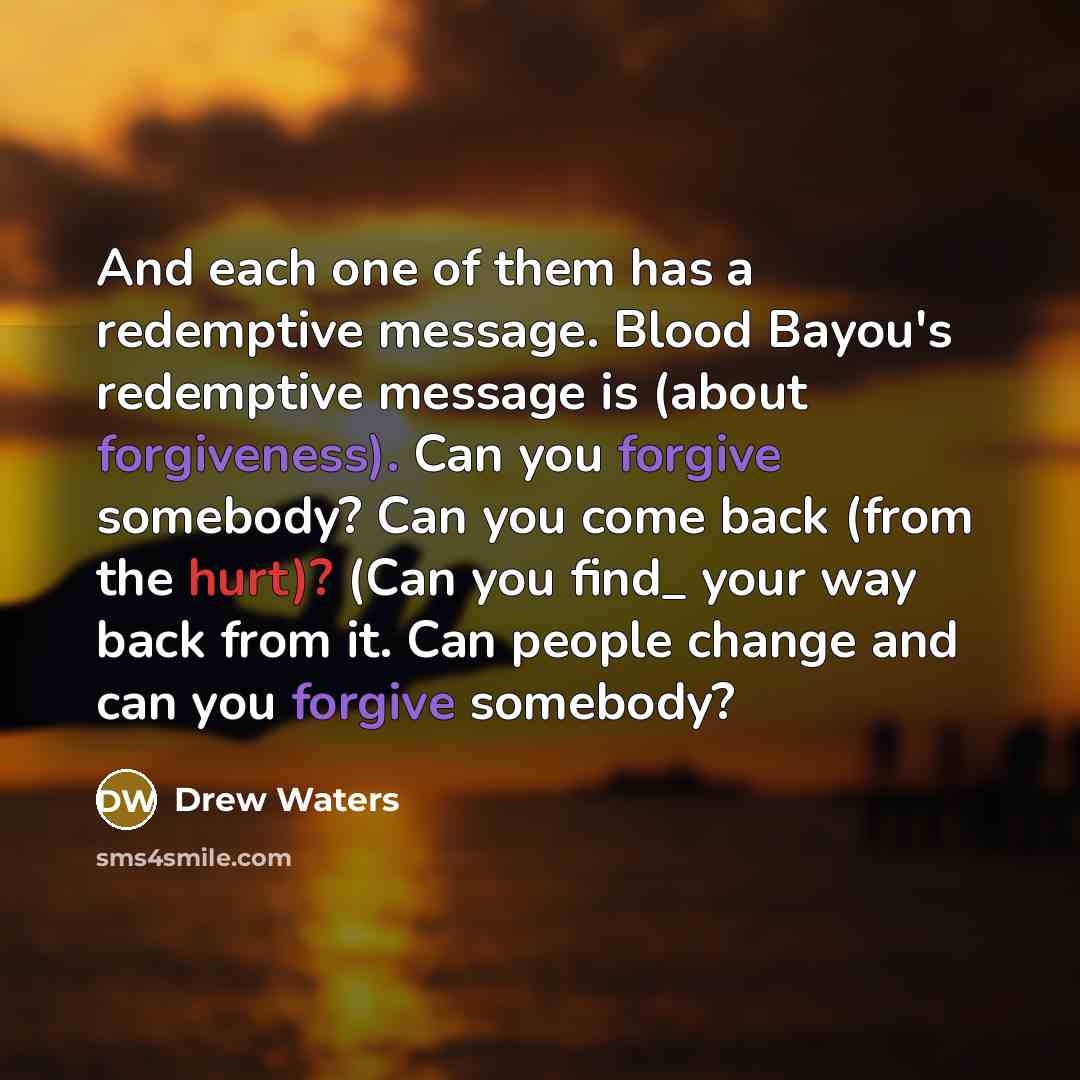 “And each one of them has a redemptive message. Blood Bayou's redemptive message is (about forgiveness). Can you forgive somebody? Can you come back (from the hurt)? (Can you find_ your way back from it. Can people change and can you forgive somebody?” quote by Drew Waters