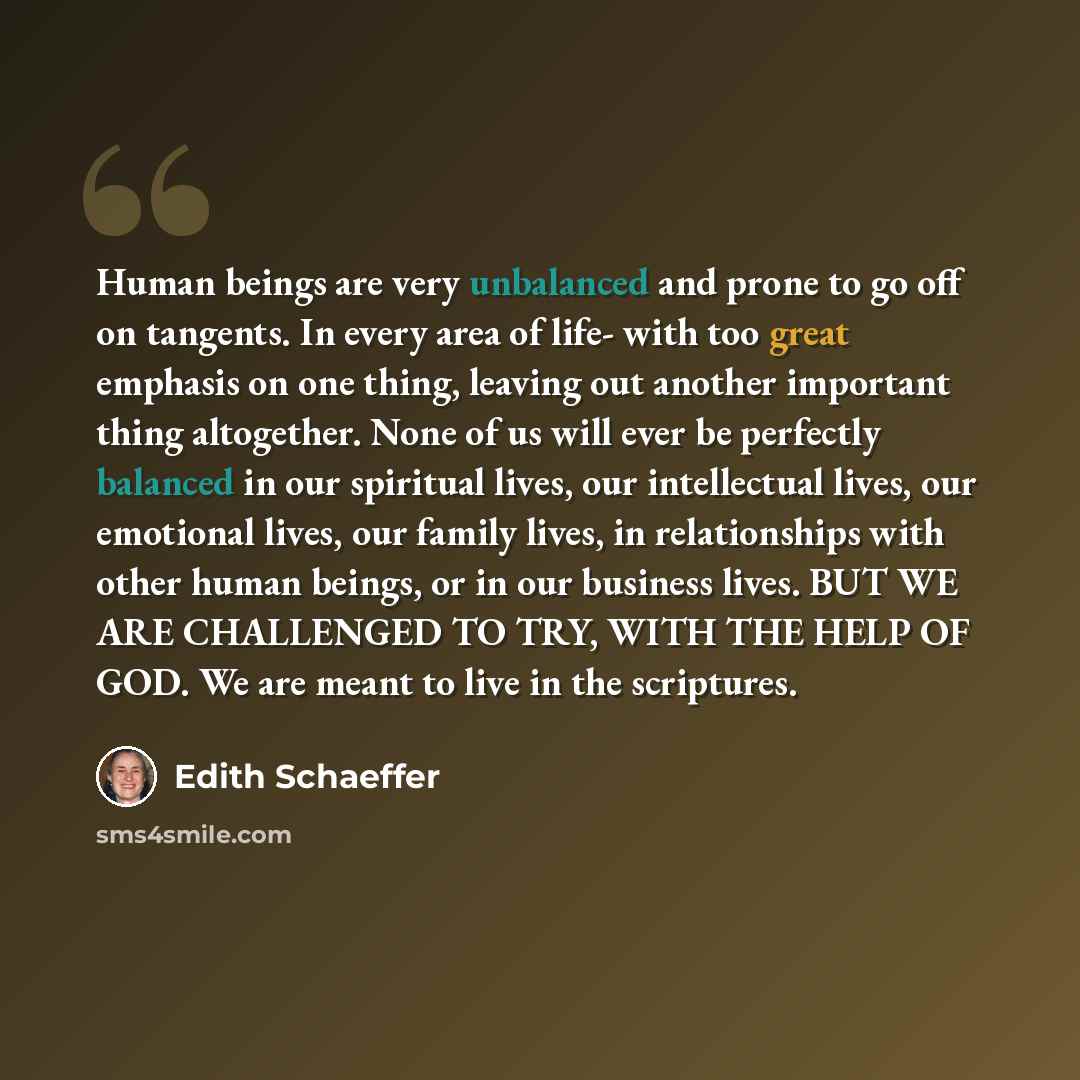 “Human beings are very unbalanced and prone to go off on tangents. In every area of life- with too great emphasis on one thing, leaving out another important thing altogether. None of us will ever be perfectly balanced in our spiritual lives, our intellectual lives, our emotional lives, our family…” quote by Edith Schaeffer