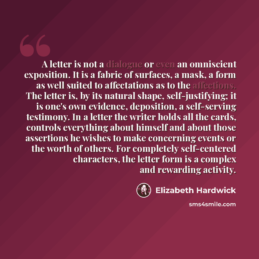 “A letter is not a dialogue or even an omniscient exposition. It is a fabric of surfaces, a mask, a form as well suited to affectations as to the affections. The letter is, by its natural shape, self-justifying; it is one's own evidence, deposition, a self-serving testimony. In a letter the writer…” quote by Elizabeth Hardwick