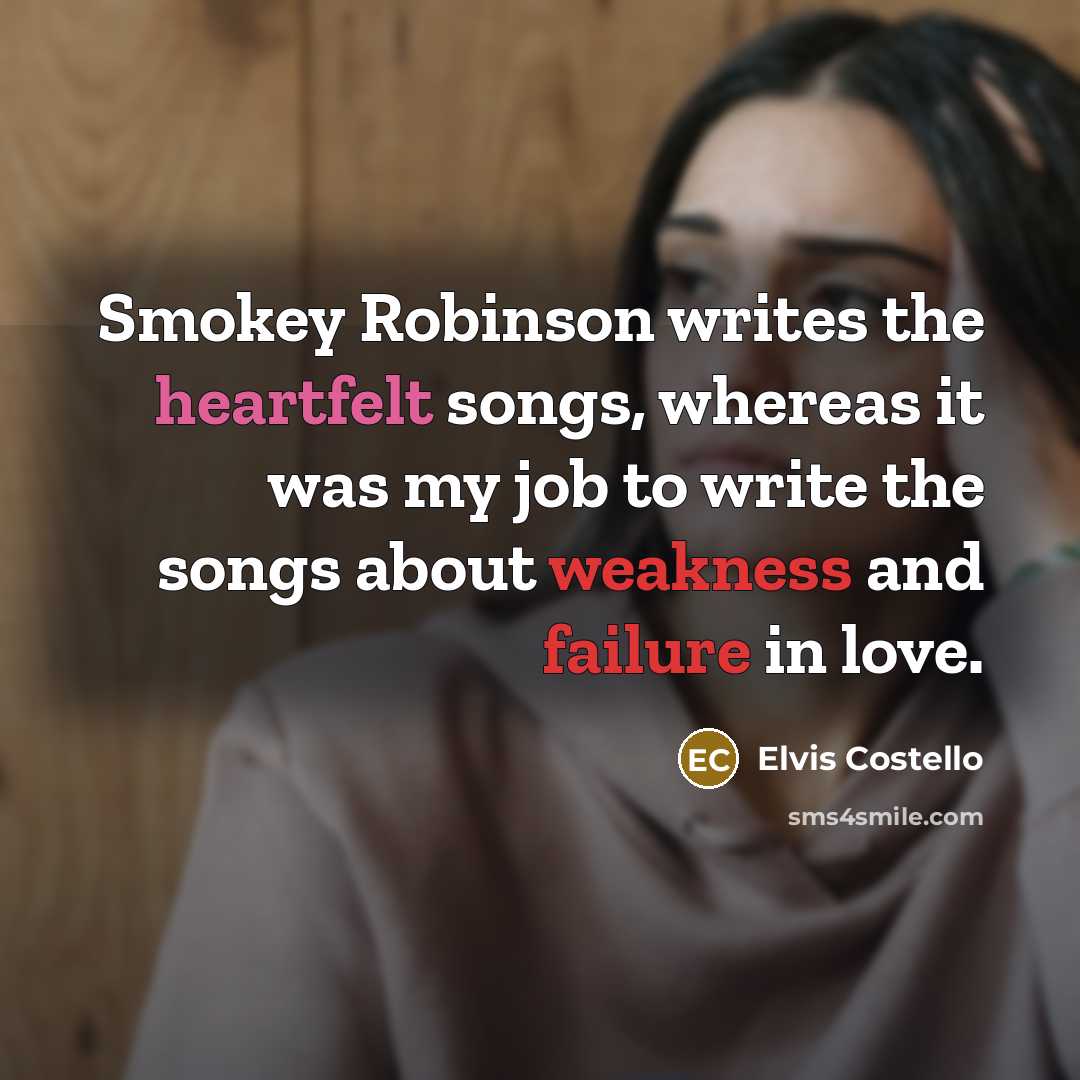 “Smokey Robinson writes the heartfelt songs, whereas it was my job to write the songs about weakness and failure in love.” quote by Elvis Costello