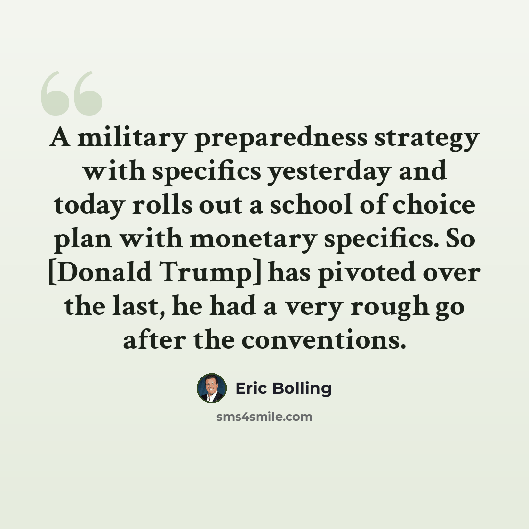 “A military preparedness strategy with specifics yesterday and today rolls out a school of choice plan with monetary specifics. So [Donald Trump] has pivoted over the last, he had a very rough go after the conventions.” quote by Eric Bolling