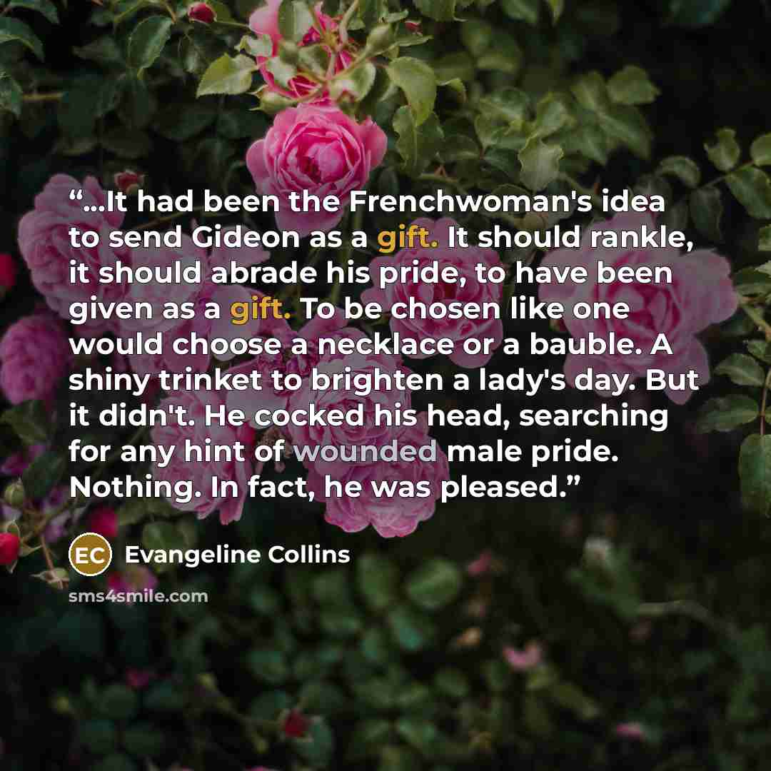 “...It had been the Frenchwoman's idea to send Gideon as a gift. It should rankle, it should abrade his pride, to have been given as a gift. To be chosen like one would choose a necklace or a bauble. A shiny trinket to brighten a lady's day. But it didn't. He cocked his head, searching for any hint…” quote by Evangeline Collins
