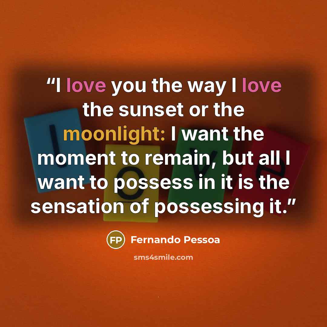 “I love you the way I love the sunset or the moonlight: I want the moment to remain, but all I want to possess in it is the sensation of possessing it.” quote by Fernando Pessoa