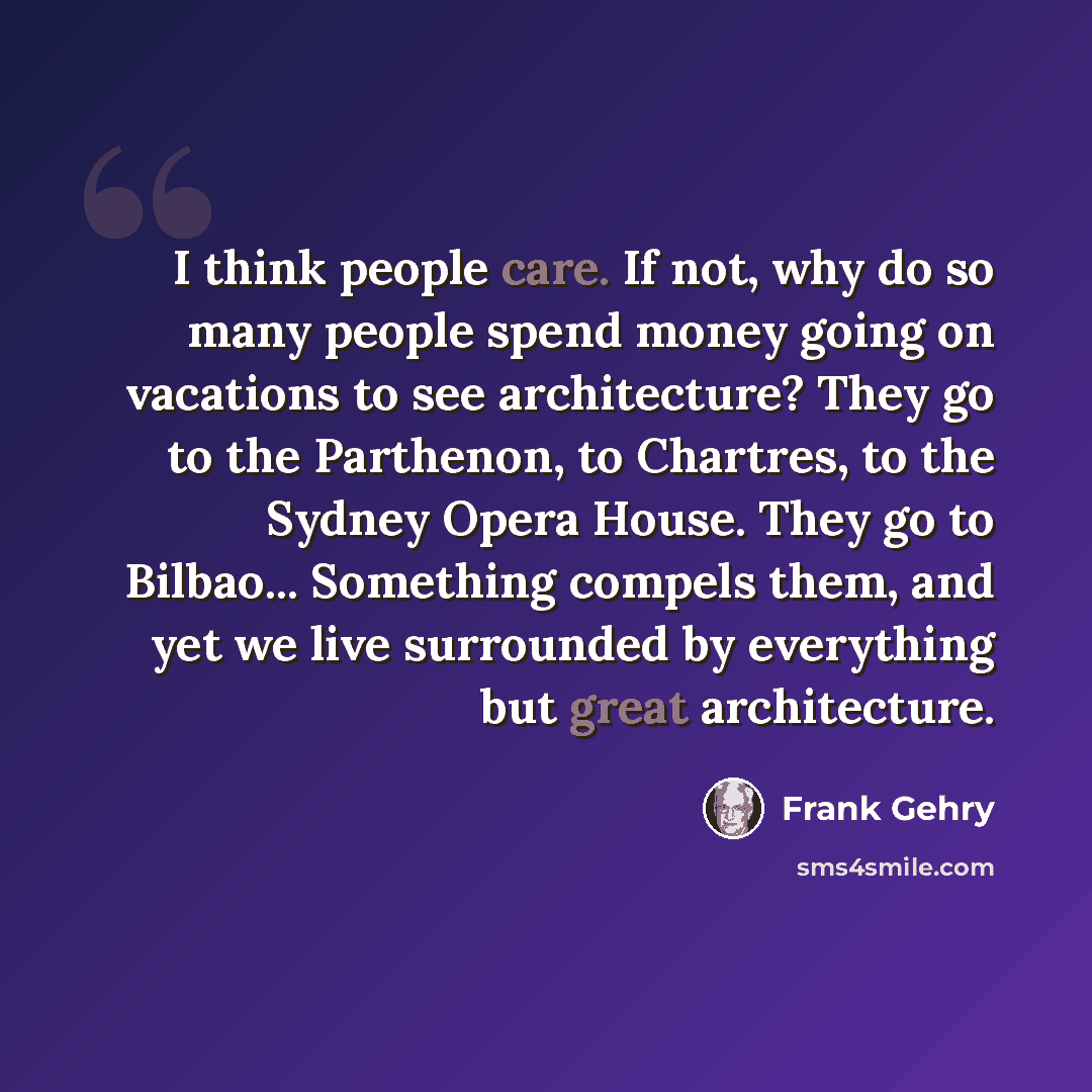 “I think people care. If not, why do so many people spend money going on vacations to see architecture? They go to the Parthenon, to Chartres, to the Sydney Opera House. They go to Bilbao... Something compels them, and yet we live surrounded by everything but great architecture.” quote by Frank Gehry
