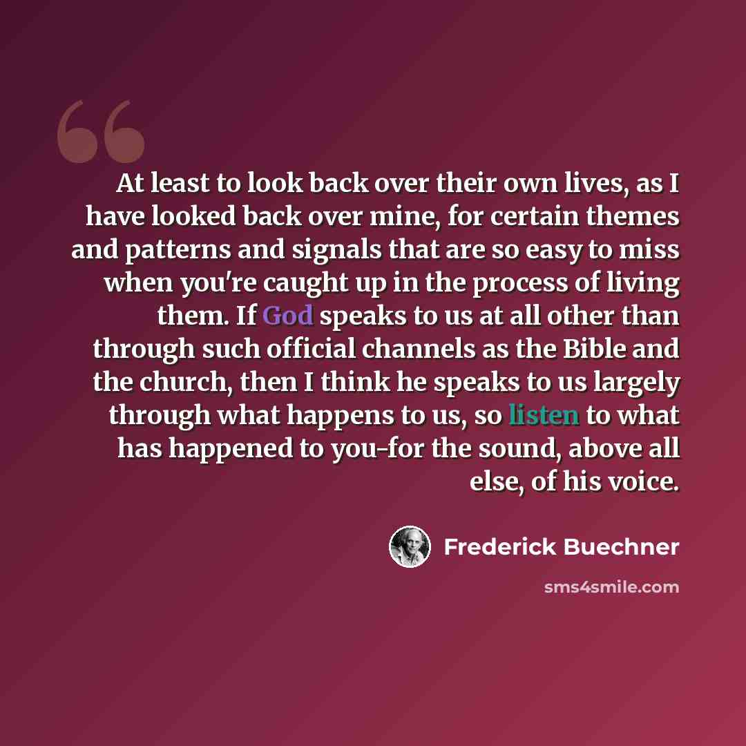“At least to look back over their own lives, as I have looked back over mine, for certain themes and patterns and signals that are so easy to miss when you're caught up in the process of living them. If God speaks to us at all other than through such official channels as the Bible and the church…” quote by Frederick Buechner