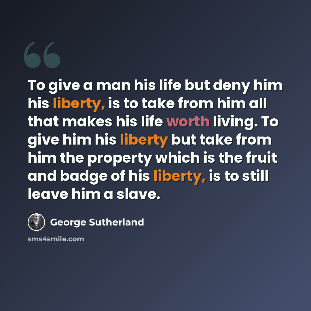 “To give a man his life but deny him his liberty, is to take from him all that makes his life worth living. To give him his liberty but take from him the property which is the fruit and badge of his liberty, is to still leave him a slave.” quote by George Sutherland