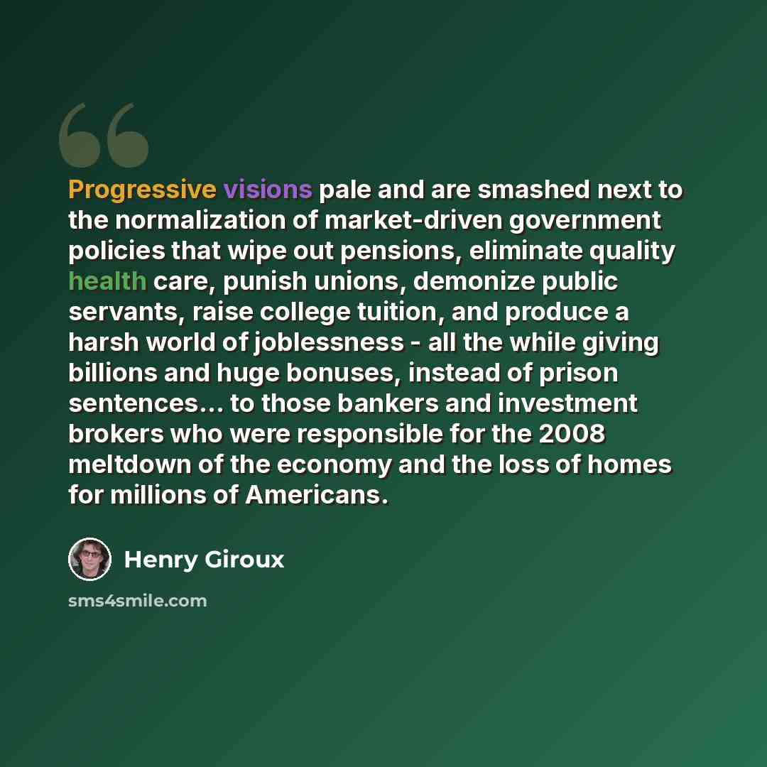 “Progressive visions pale and are smashed next to the normalization of market-driven government policies that wipe out pensions, eliminate quality health care, punish unions, demonize public servants, raise college tuition, and produce a harsh world of joblessness - all the while giving billions…” quote by Henry Giroux
