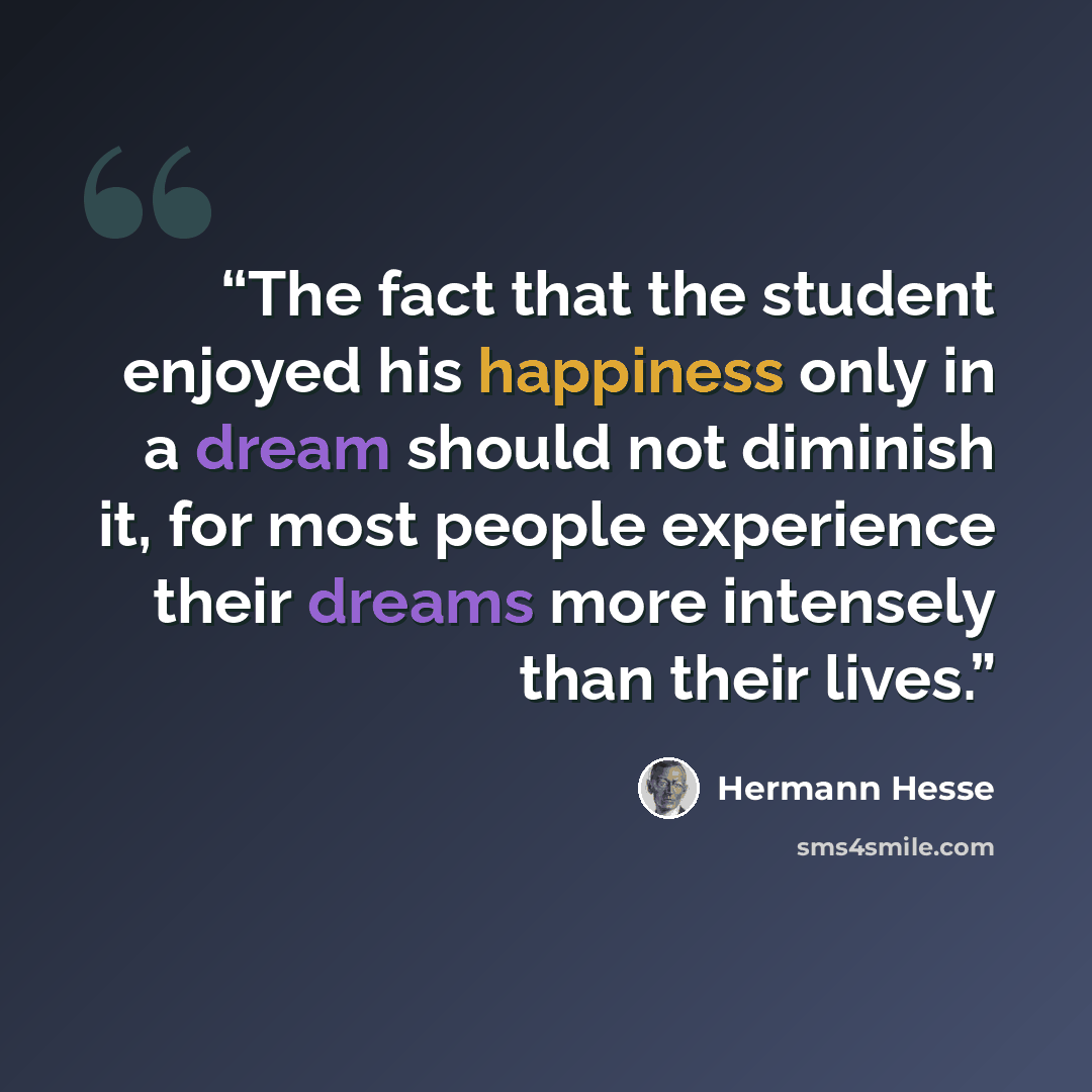 “The fact that the student enjoyed his happiness only in a dream should not diminish it, for most people experience their dreams more intensely than their lives.” quote by Hermann Hesse