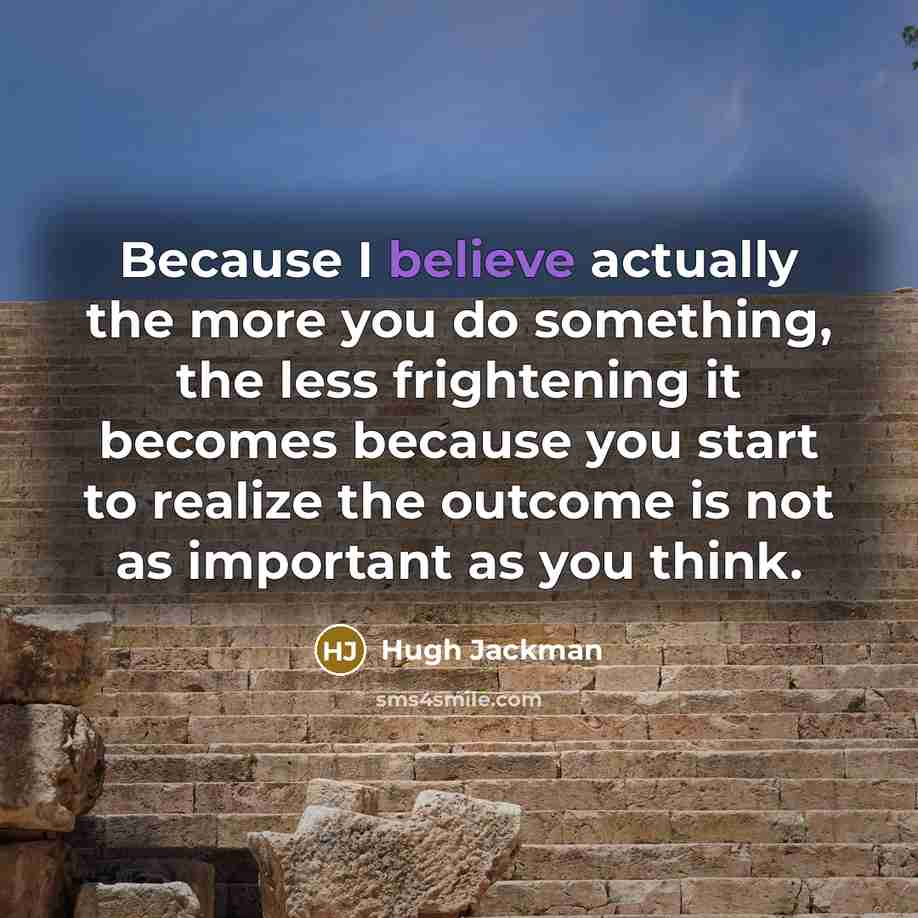 “Because I believe actually the more you do something, the less frightening it becomes because you start to realize the outcome is not as important as you think.” quote by Hugh Jackman