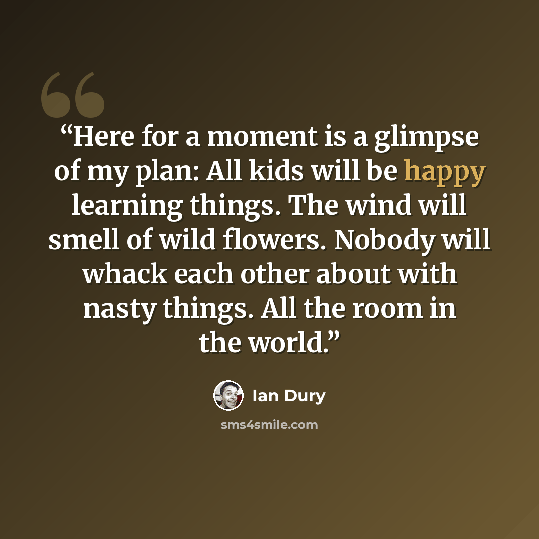 “Here for a moment is a glimpse of my plan: All kids will be happy learning things. The wind will smell of wild flowers. Nobody will whack each other about with nasty things. All the room in the world.” quote by Ian Dury