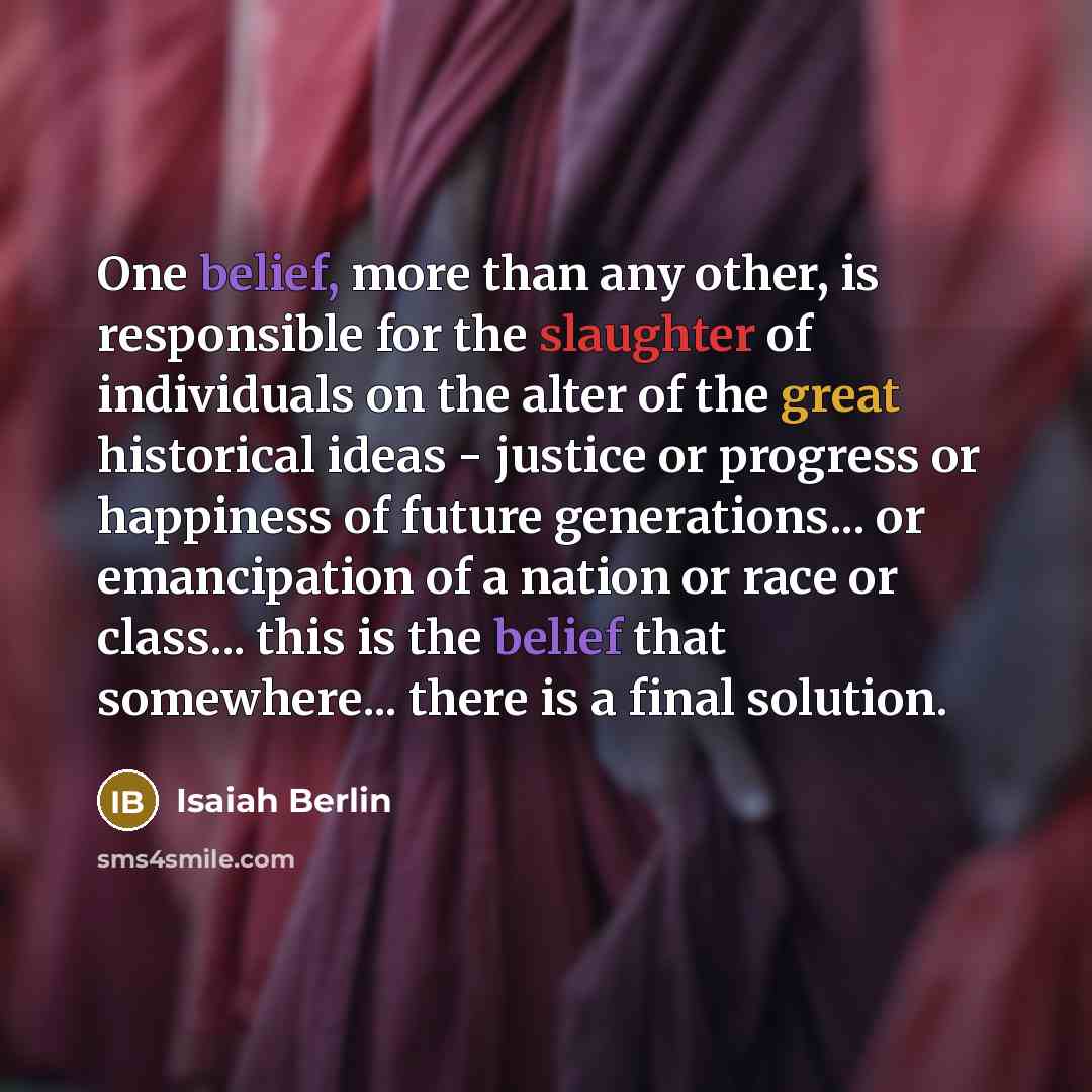 “One belief, more than any other, is responsible for the slaughter of individuals on the alter of the great historical ideas - justice or progress or happiness of future generations... or emancipation of a nation or race or class... this is the belief that somewhere... there is a final solution.” quote by Isaiah Berlin