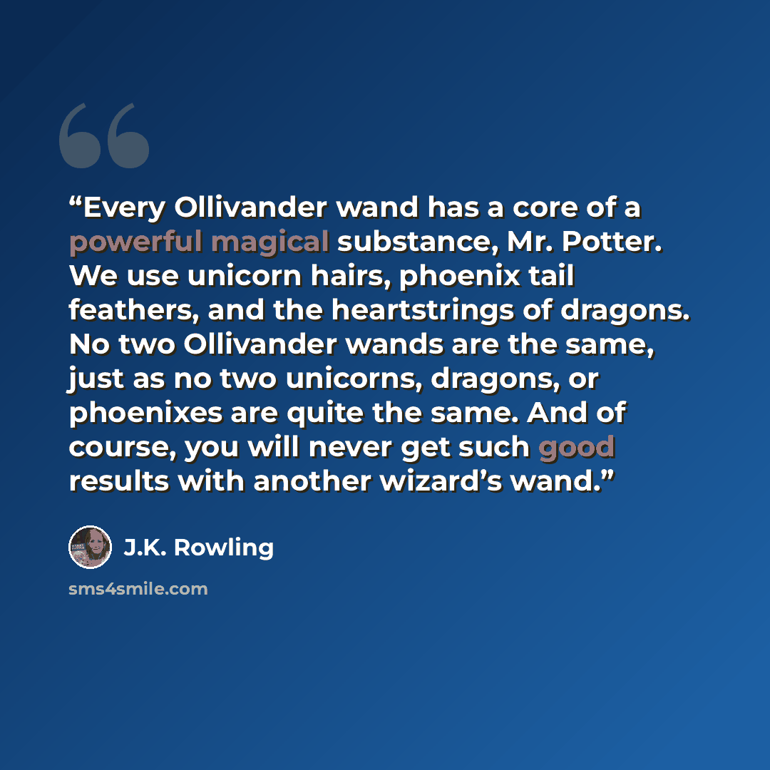 “Every Ollivander wand has a core of a powerful magical substance, Mr. Potter. We use unicorn hairs, phoenix tail feathers, and the heartstrings of dragons. No two Ollivander wands are the same, just as no two unicorns, dragons, or phoenixes are quite the same. And of course, you will never get…” quote by J.K. Rowling