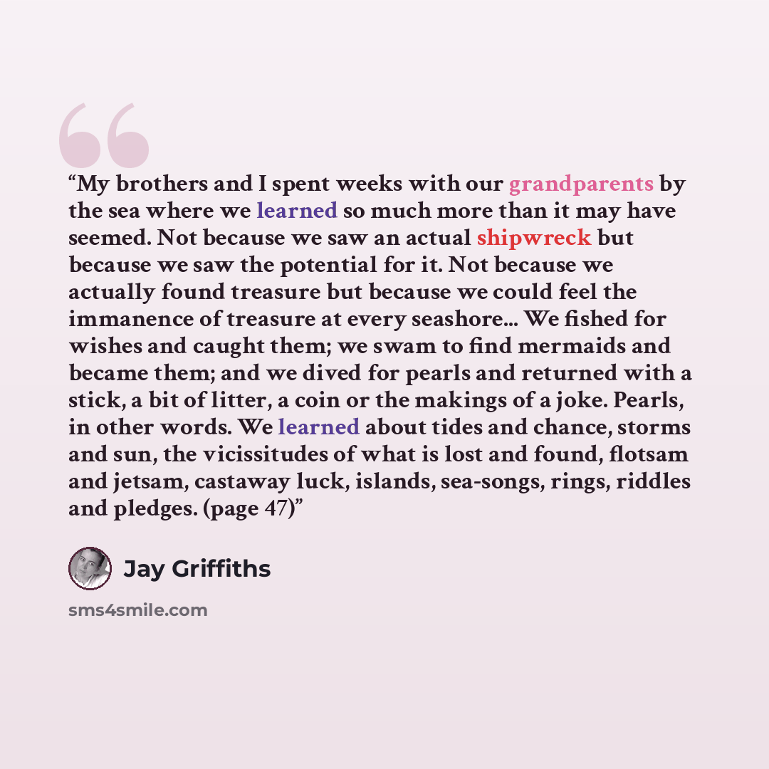 “My brothers and I spent weeks with our grandparents by the sea where we learned so much more than it may have seemed. Not because we saw an actual shipwreck but because we saw the potential for it. Not because we actually found treasure but because we could feel the immanence of treasure at every…” quote by Jay Griffiths
