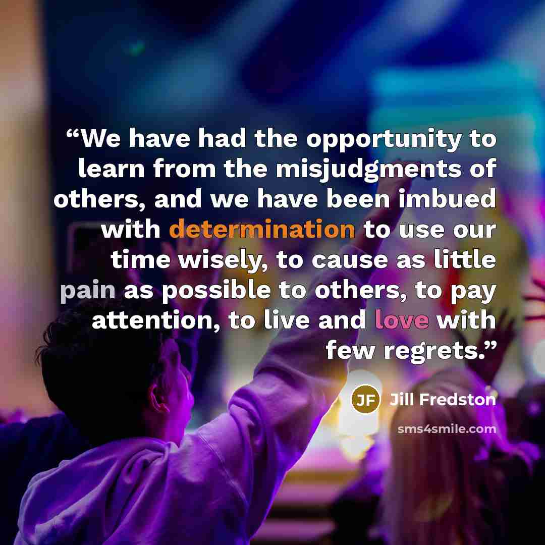 “We have had the opportunity to learn from the misjudgments of others, and we have been imbued with determination to use our time wisely, to cause as little pain as possible to others, to pay attention, to live and love with few regrets.” quote by Jill Fredston