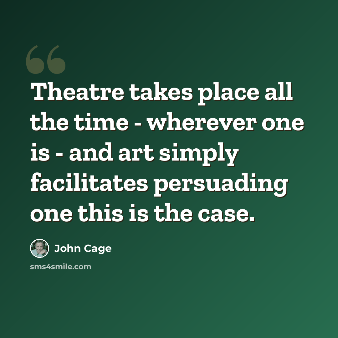 “Theatre takes place all the time - wherever one is - and art simply facilitates persuading one this is the case.” quote by John Cage