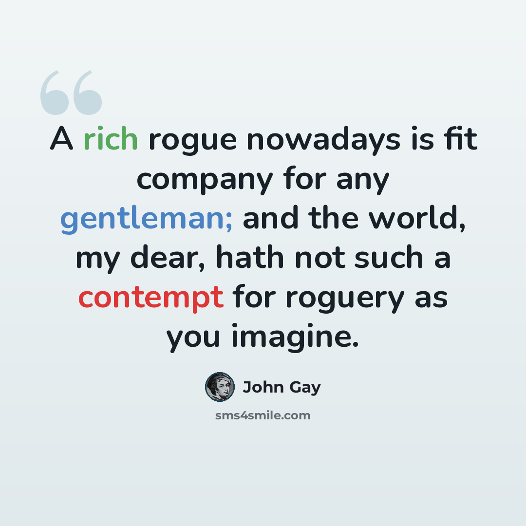 “A rich rogue nowadays is fit company for any gentleman; and the world, my dear, hath not such a contempt for roguery as you imagine.” quote by John Gay