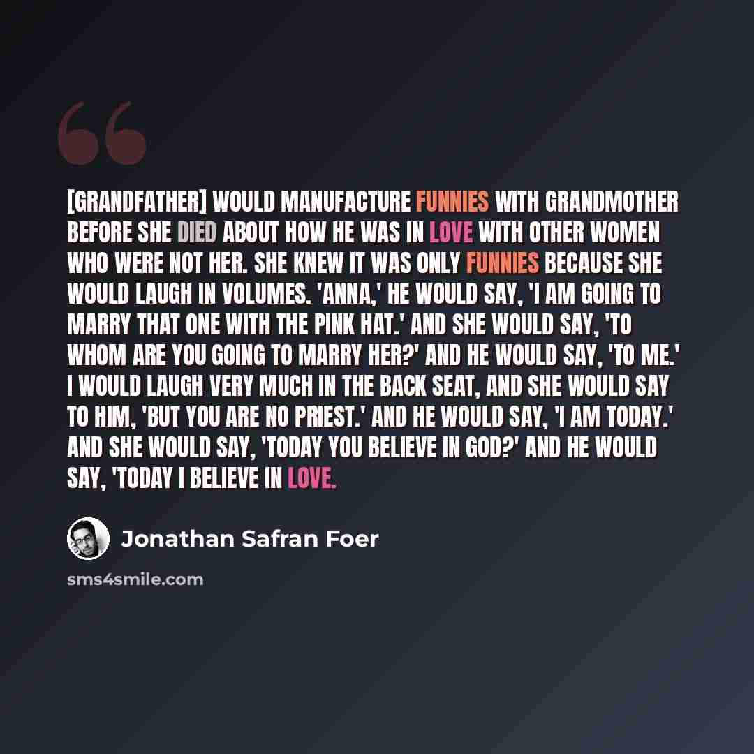 “[Grandfather] would manufacture funnies with Grandmother before she died about how he was in love with other women who were not her. She knew it was only funnies because she would laugh in volumes. 'Anna,' he would say, 'I am going to marry that one with the pink hat.' And she would say, 'To whom…” quote by Jonathan Safran Foer