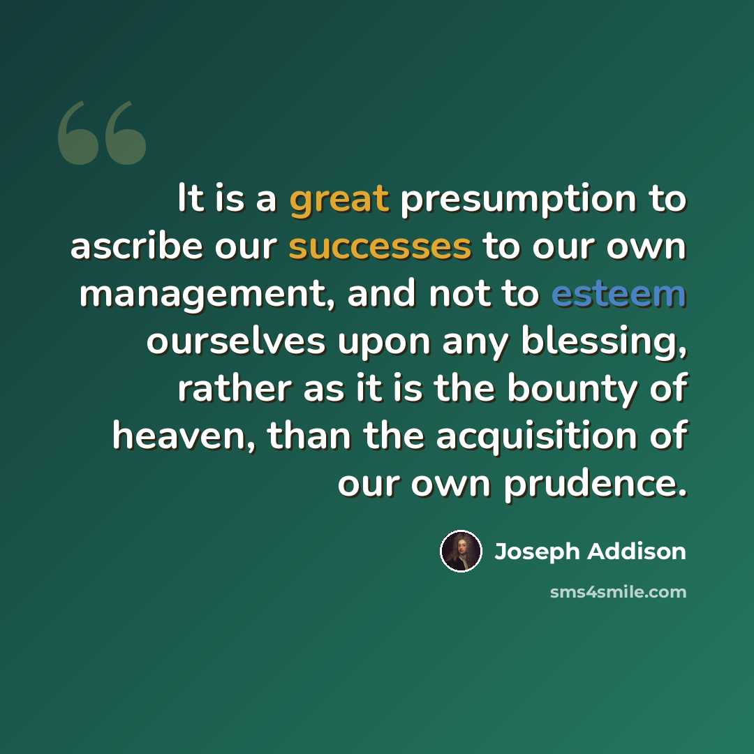 “It is a great presumption to ascribe our successes to our own management, and not to esteem ourselves upon any blessing, rather as it is the bounty of heaven, than the acquisition of our own prudence.” quote by Joseph Addison