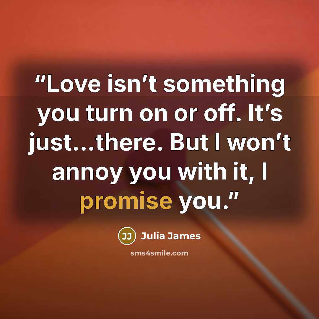 “Love isn’t something you turn on or off. It’s just…there. But I won’t annoy you with it, I promise you.” quote by Julia James