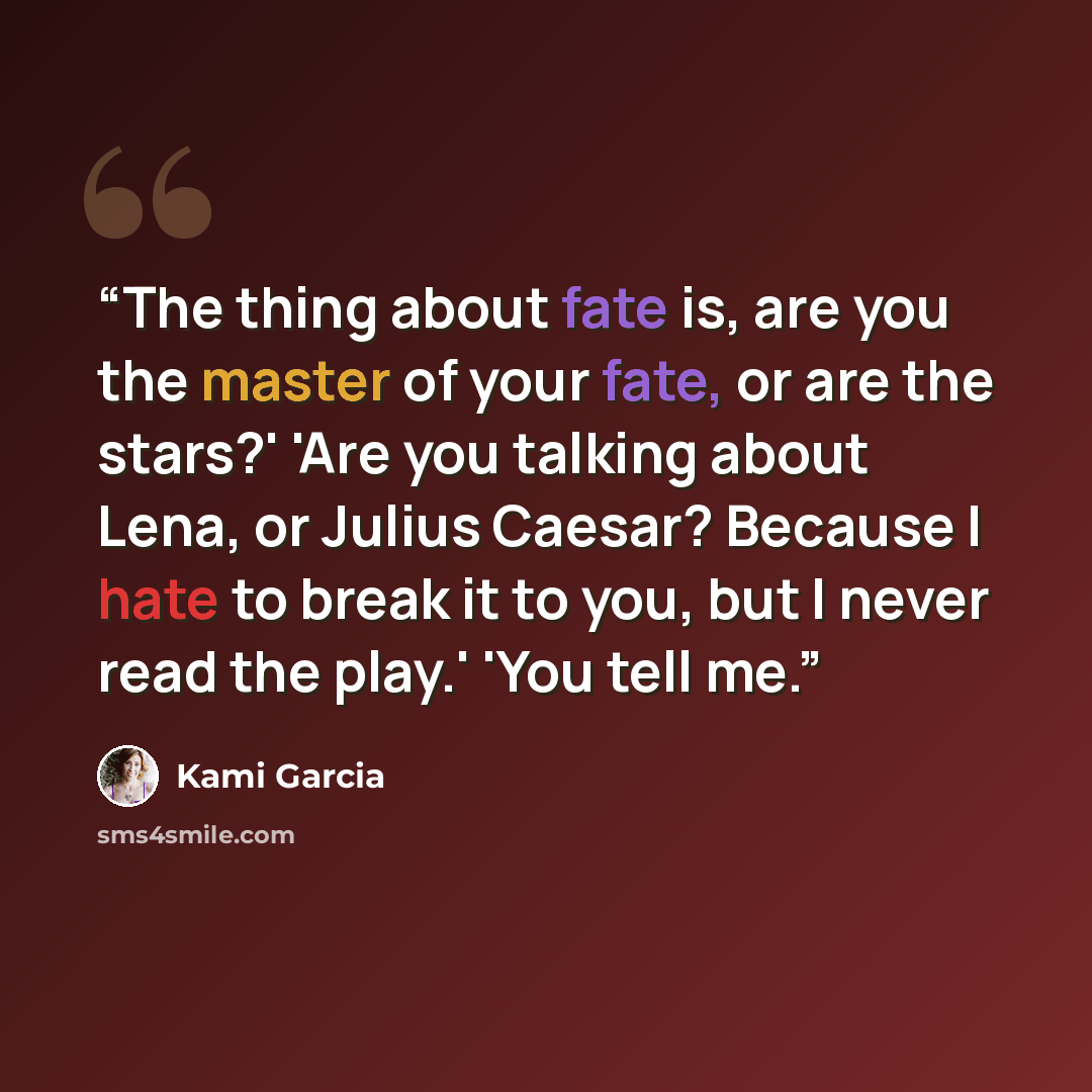 “The thing about fate is, are you the master of your fate, or are the stars?' 'Are you talking about Lena, or Julius Caesar? Because I hate to break it to you, but I never read the play.' 'You tell me.” quote by Kami Garcia