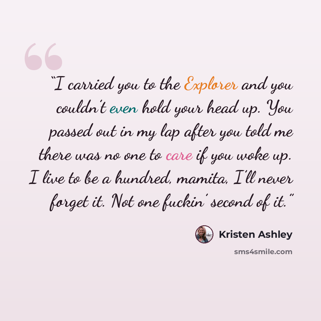 “I carried you to the Explorer and you couldn’t even hold your head up. You passed out in my lap after you told me there was no one to care if you woke up. I live to be a hundred, mamita, I’ll never forget it. Not one fuckin’ second of it.” quote by Kristen Ashley