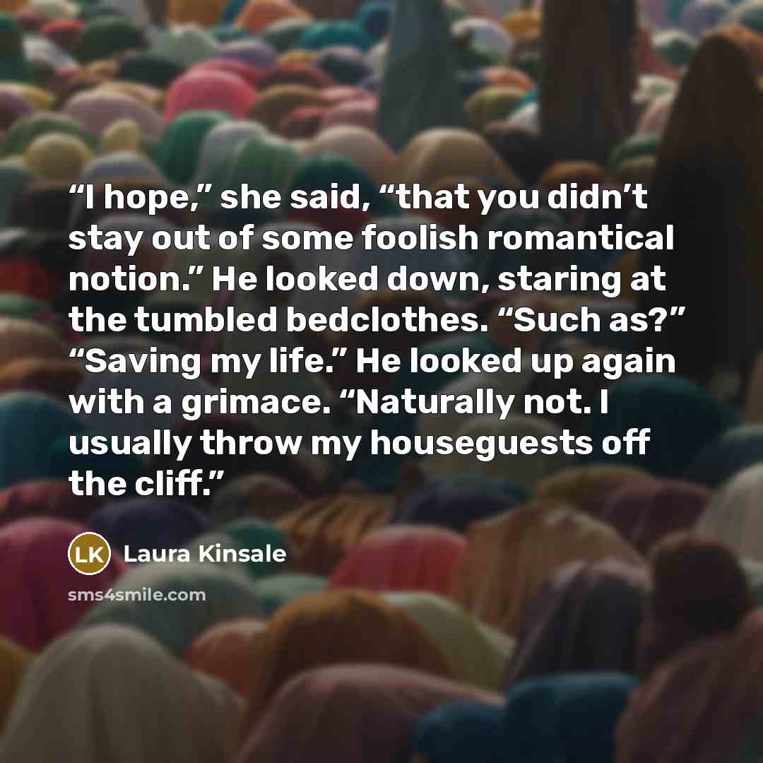 “I hope,” she said, “that you didn’t stay out of some foolish romantical notion.” He looked down, staring at the tumbled bedclothes. “Such as?” “Saving my life.” He looked up again with a grimace. “Naturally not. I usually throw my houseguests off the cliff.” quote by Laura Kinsale