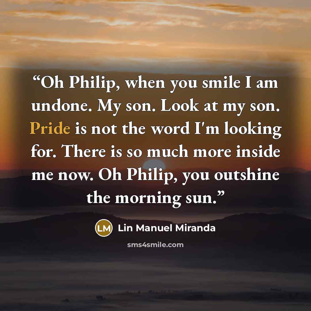 “Oh Philip, when you smile I am undone. My son. Look at my son. Pride is not the word I'm looking for. There is so much more inside me now. Oh Philip, you outshine the morning sun.” quote by Lin Manuel Miranda