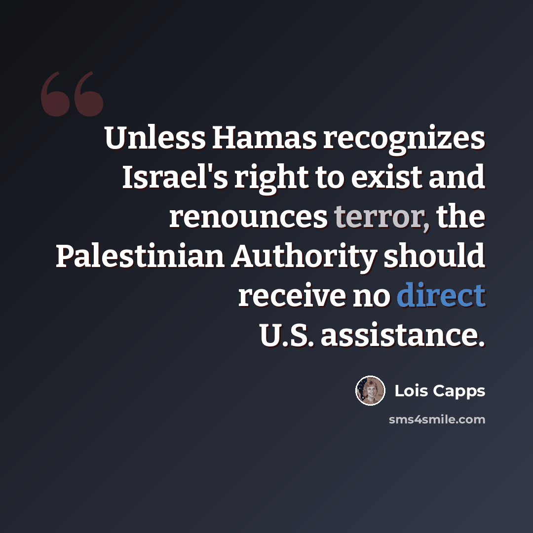 “Unless Hamas recognizes Israel's right to exist and renounces terror, the Palestinian Authority should receive no direct U.S. assistance.” quote by Lois Capps