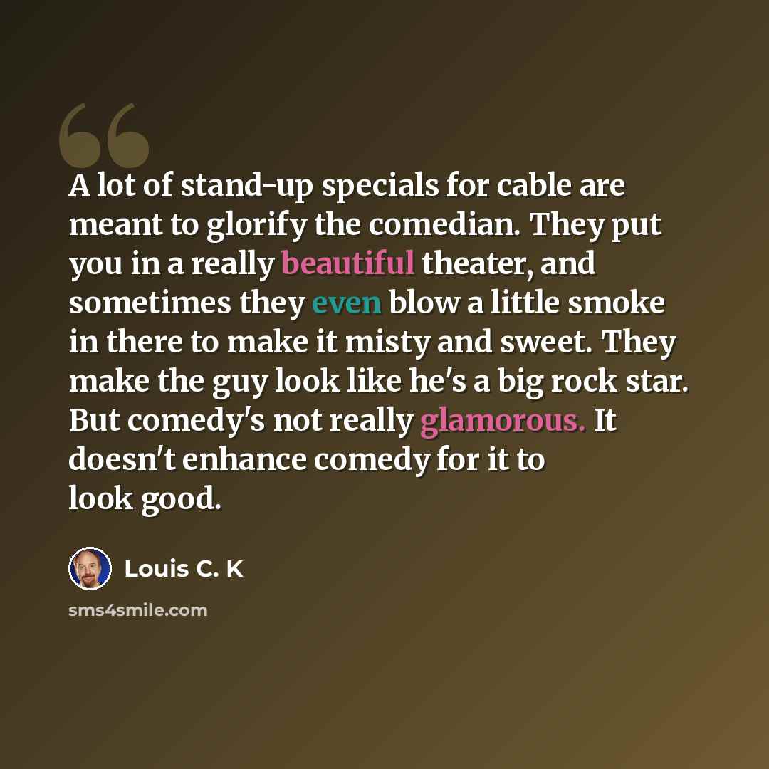 “A lot of stand-up specials for cable are meant to glorify the comedian. They put you in a really beautiful theater, and sometimes they even blow a little smoke in there to make it misty and sweet. They make the guy look like he's a big rock star. But comedy's not really glamorous. It doesn't…” quote by Louis C. K