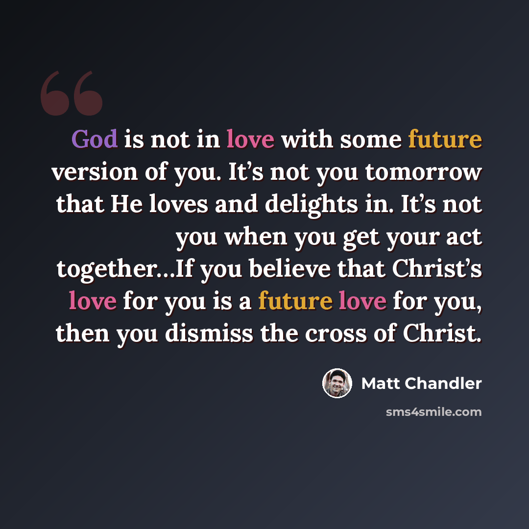 “God is not in love with some future version of you. It’s not you tomorrow that He loves and delights in. It’s not you when you get your act together…If you believe that Christ’s love for you is a future love for you, then you dismiss the cross of Christ.” quote by Matt Chandler