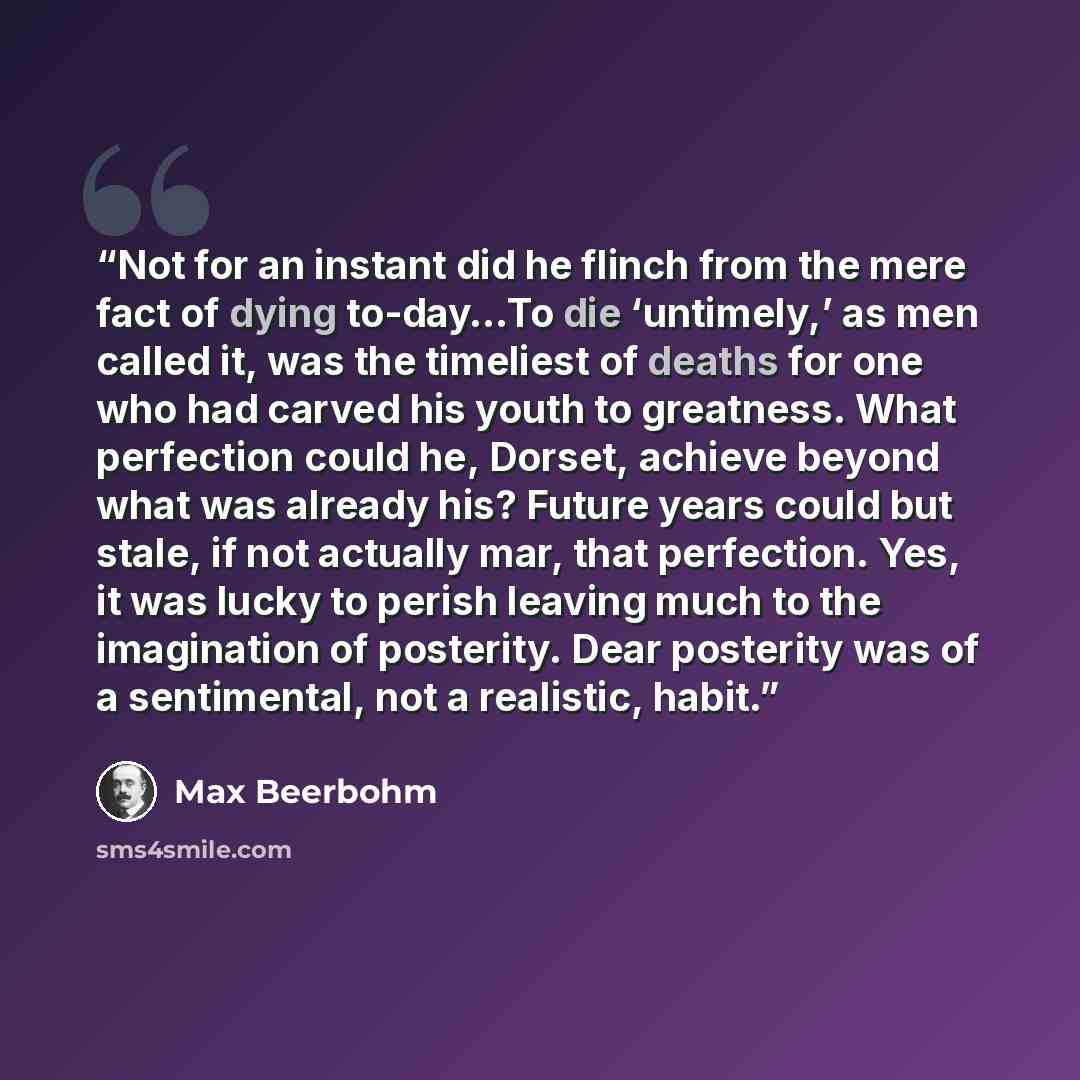 “Not for an instant did he flinch from the mere fact of dying to-day…To die ‘untimely,’ as men called it, was the timeliest of deaths for one who had carved his youth to greatness. What perfection could he, Dorset, achieve beyond what was already his? Future years could but stale, if not actually…” quote by Max Beerbohm
