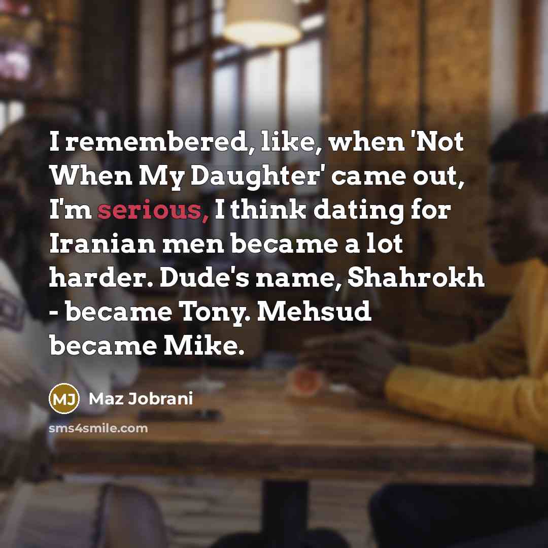 “I remembered, like, when 'Not When My Daughter' came out, I'm serious, I think dating for Iranian men became a lot harder. Dude's name, Shahrokh - became Tony. Mehsud became Mike.” quote by Maz Jobrani
