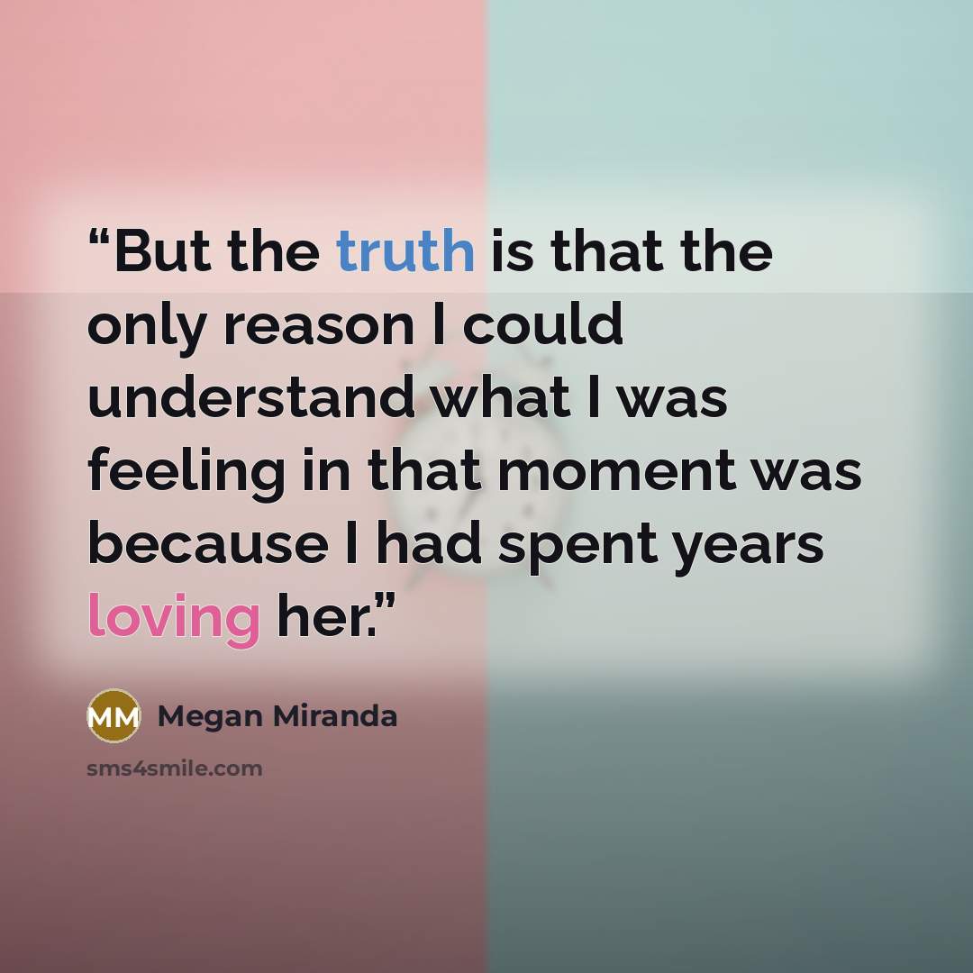 “But the truth is that the only reason I could understand what I was feeling in that moment was because I had spent years loving her.” quote by Megan Miranda