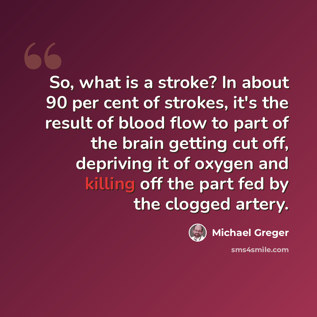 “So, what is a stroke? In about 90 per cent of strokes, it's the result of blood flow to part of the brain getting cut off, depriving it of oxygen and killing off the part fed by the clogged artery.” quote by Michael Greger