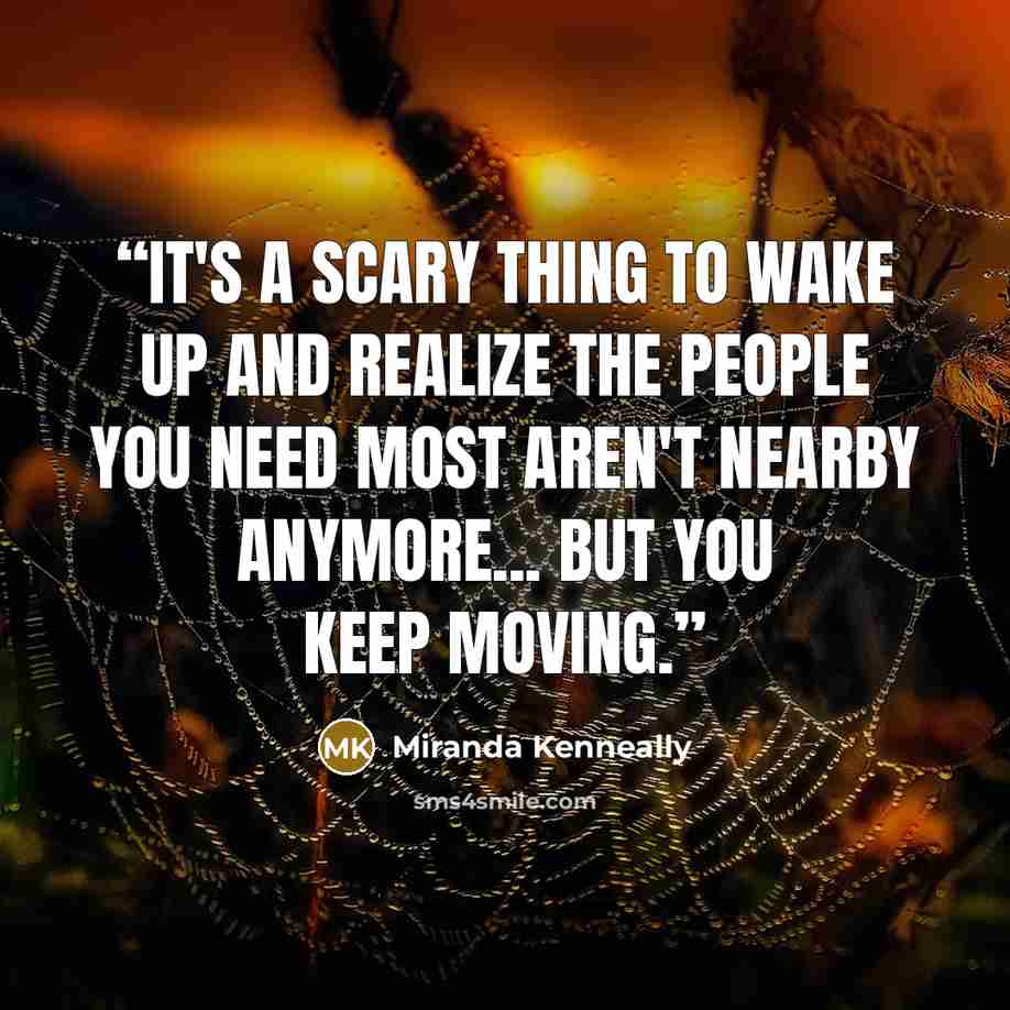 “It's a scary thing to wake up and realize the people you need most aren't nearby anymore... But you keep moving.” quote by Miranda Kenneally