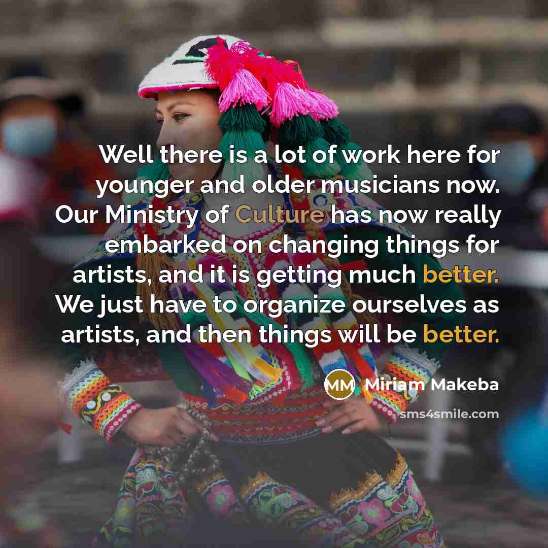 “Well there is a lot of work here for younger and older musicians now. Our Ministry of Culture has now really embarked on changing things for artists, and it is getting much better. We just have to organize ourselves as artists, and then things will be better.” quote by Miriam Makeba