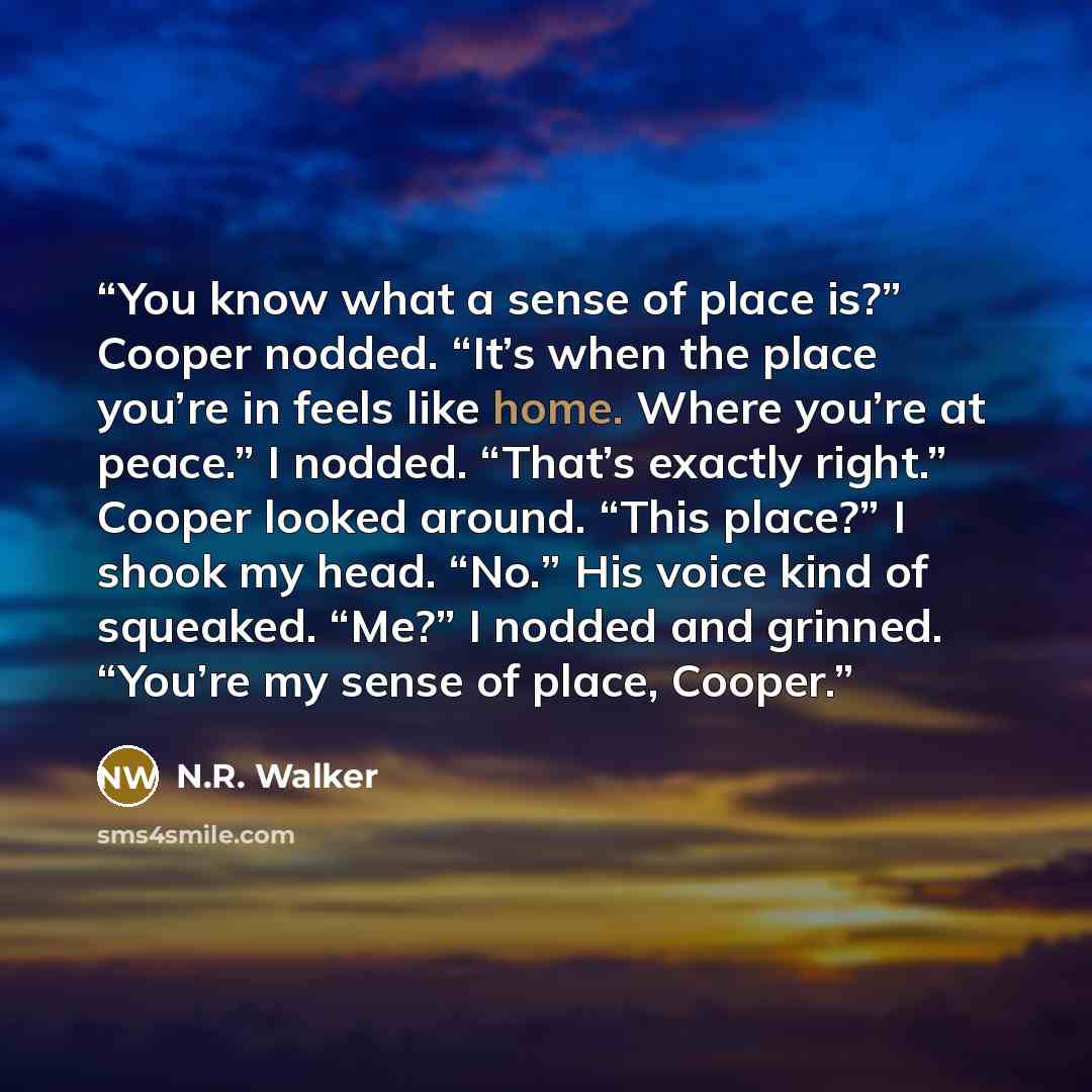 “You know what a sense of place is?” Cooper nodded. “It’s when the place you’re in feels like home. Where you’re at peace.” I nodded. “That’s exactly right.” Cooper looked around. “This place?” I shook my head. “No.” His voice kind of squeaked. “Me?” I nodded and grinned. “You’re my sense of place…” quote by N.R. Walker