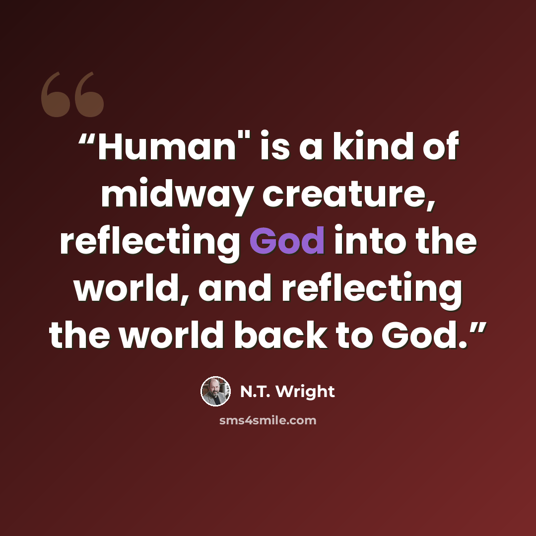 “Human" is a kind of midway creature, reflecting God into the world, and reflecting the world back to God.” quote by N.T. Wright