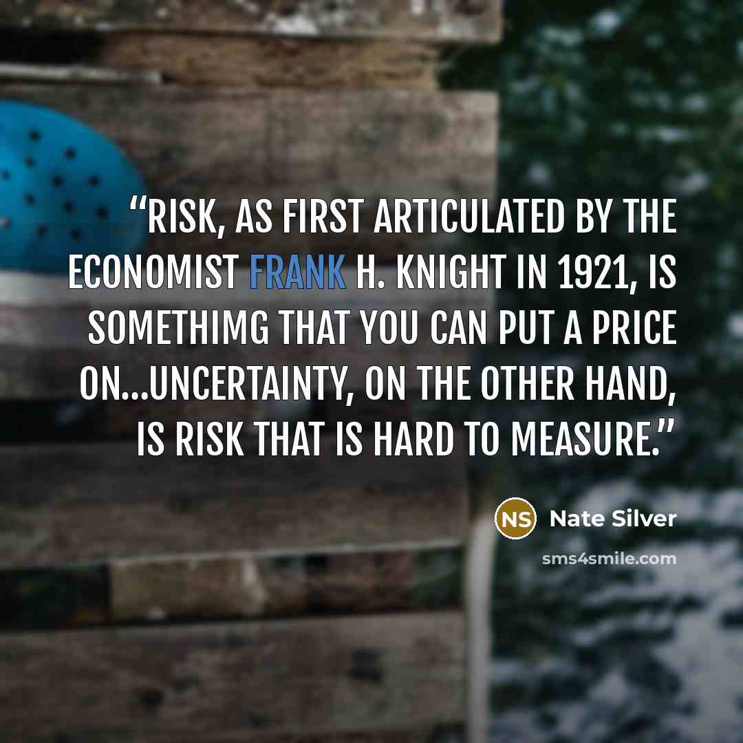 “Risk, as first articulated by the economist Frank H. Knight in 1921, is somethimg that you can put a price on…Uncertainty, on the other hand, is risk that is hard to measure.” quote by Nate Silver