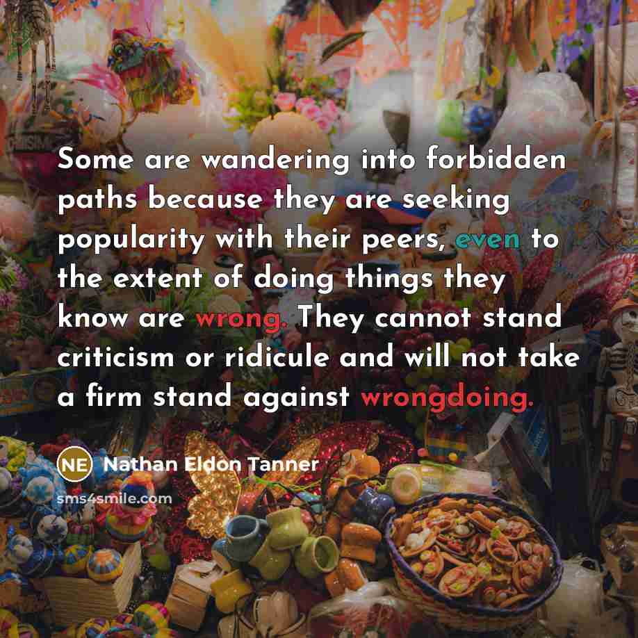 “Some are wandering into forbidden paths because they are seeking popularity with their peers, even to the extent of doing things they know are wrong. They cannot stand criticism or ridicule and will not take a firm stand against wrongdoing.” quote by Nathan Eldon Tanner