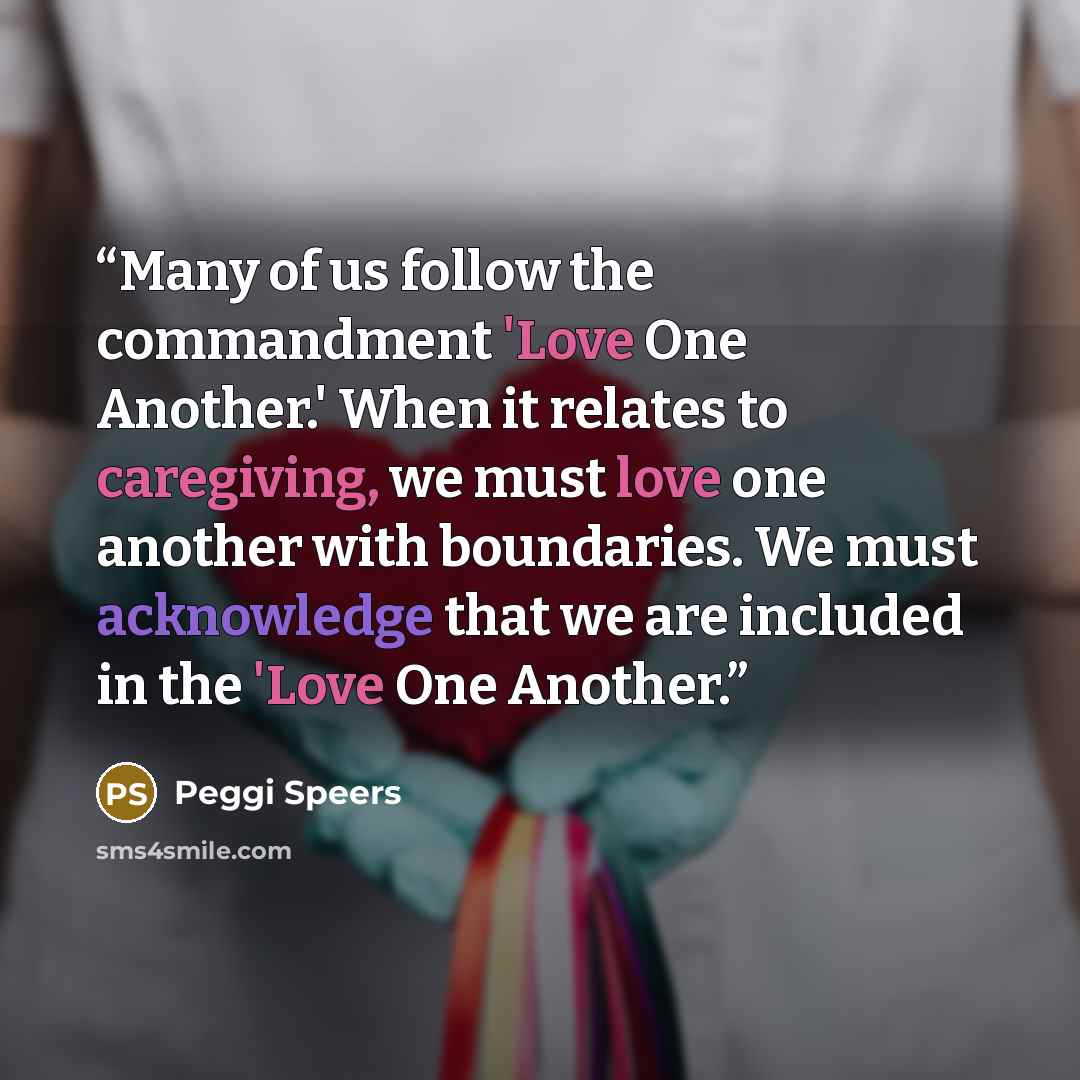 “Many of us follow the commandment 'Love One Another.' When it relates to caregiving, we must love one another with boundaries. We must acknowledge that we are included in the 'Love One Another.” quote by Peggi Speers