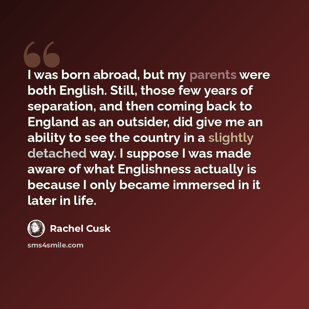 “I was born abroad, but my parents were both English. Still, those few years of separation, and then coming back to England as an outsider, did give me an ability to see the country in a slightly detached way. I suppose I was made aware of what Englishness actually is because I only became immersed…” quote by Rachel Cusk